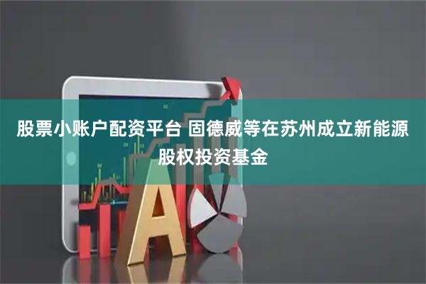 股票小账户配资平台 固德威等在苏州成立新能源股权投资基金