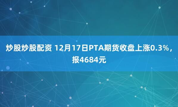 炒股炒股配资 12月17日PTA期货收盘上涨0.3%，报4684元