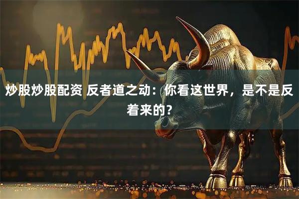炒股炒股配资 反者道之动：你看这世界，是不是反着来的？