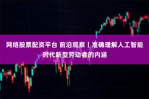 网络股票配资平台 前沿观察丨准确理解人工智能时代新型劳动者的内涵