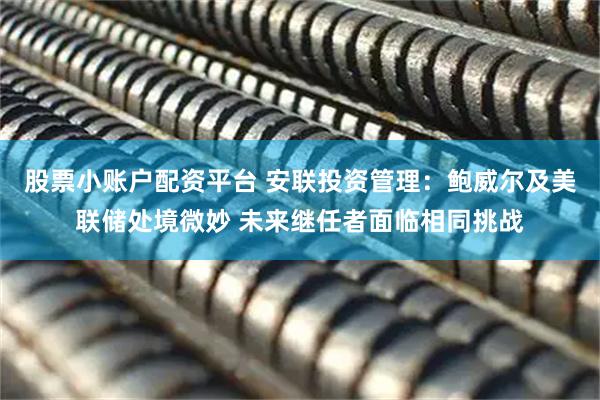 股票小账户配资平台 安联投资管理：鲍威尔及美联储处境微妙 未来继任者面临相同挑战