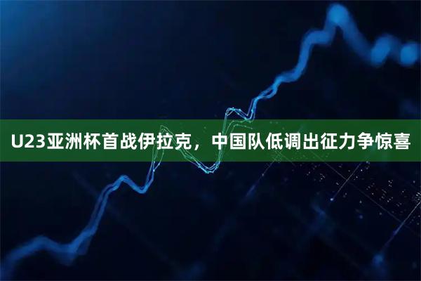 U23亚洲杯首战伊拉克，中国队低调出征力争惊喜