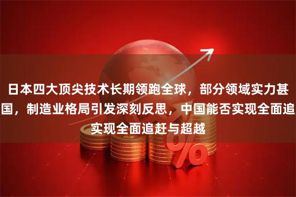 日本四大顶尖技术长期领跑全球，部分领域实力甚至超越美国，制造业格局引发深刻反思，中国能否实现全面追赶与超越