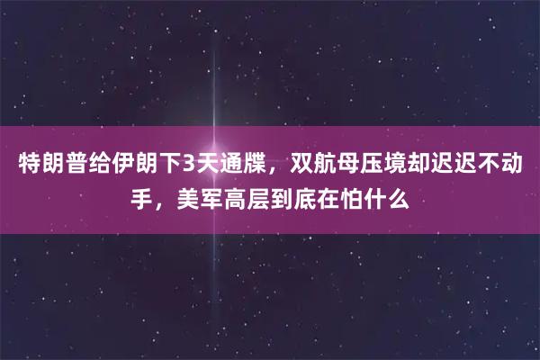 特朗普给伊朗下3天通牒，双航母压境却迟迟不动手，美军高层到底在怕什么