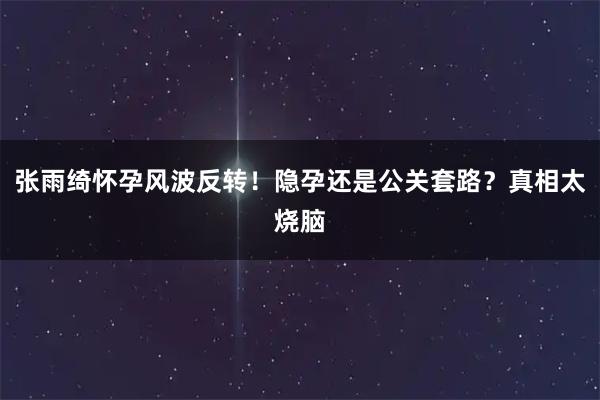 张雨绮怀孕风波反转!隐孕还是公关套路?真相太烧脑