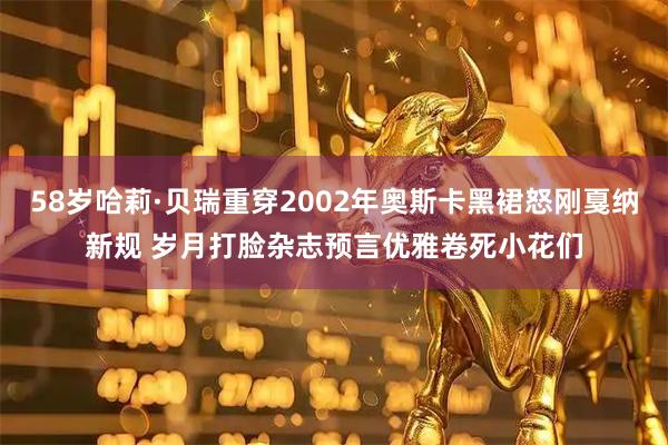 58岁哈莉·贝瑞重穿2002年奥斯卡黑裙怒刚戛纳新规 岁月打脸杂志预言优雅卷死小花们