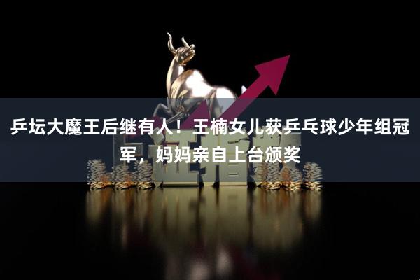 乒坛大魔王后继有人！王楠女儿获乒乓球少年组冠军，妈妈亲自上台颁奖