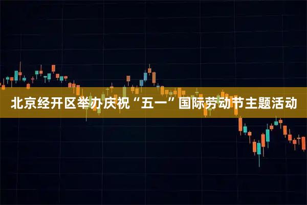 北京经开区举办庆祝“五一”国际劳动节主题活动