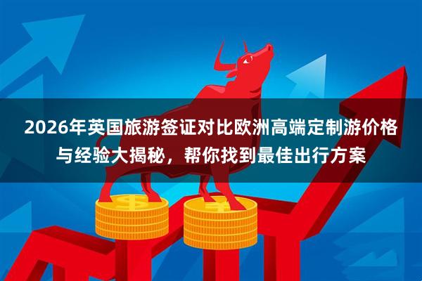 2026年英国旅游签证对比欧洲高端定制游价格与经验大揭秘，帮你找到最佳出行方案